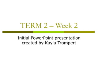 TERM 2 – Week 2
Initial PowerPoint presentation
  created by Kayla Trompert
 