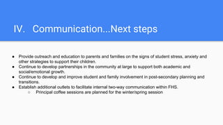 IV. Communication...Next steps
● Provide outreach and education to parents and families on the signs of student stress, anxiety and
other strategies to support their children.
● Continue to develop partnerships in the community at large to support both academic and
social/emotional growth.
● Continue to develop and improve student and family involvement in post-secondary planning and
transitions.
● Establish additional outlets to facilitate internal two-way communication within FHS.
○ Principal coffee sessions are planned for the winter/spring session
 