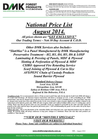 National Price List 
August 2014. 
All prices shown are “GST EXCLUSIVE” 
Our Trading Terms: - Nett 30 Day Account & C.O.D. 
*************************************************** 
Other DMK Services also Include:- 
“SlattMax” is a Panel Manufactured by DMK Manufacturing 
Preservative Treatment – H2, H3, H4, H5, H6 & LOSP 
Laminating & Pressing of Panels, MDF & Plywood 
Slotting & Perforation of Plywood & MDF 
CSIRO Approved Fire Retarding Service 
Scarf Joining of Plywood & Cut to Size 
AFS/PEFC Chain of Custody Products 
Sound Barrier Plywood 
Standard Delivery Charges 
Local Area, $25.00 
Metropolitan Area, $45.00 
Sydney & Brisbane CBD Area, P.O.A. 
Regional & Site Deliveries, P.O.A. 
*Conditions of sale: For account payments where a 30 day account is paid 8 days after the due date by Credit Card, DMK will charge a 
3% Credit Card Surcharge. All American Express transactions will attract a surcharge of 2.5%. A 10% re-handling fee for “DMK 
stocked items” may also be charged where goods have been ordered incorrectly. A 30% re-handling fee for “non stock items” may also 
be charged where goods have been ordered incorrectly. In the event of fault or defect of goods supplied, the liability is limited to the 
replacement of the defective goods only. DMK will only recognise claims and credits if notified within seven (7) working days, and in 
writing. Please note that all special orders are non returnable. Goods are supplied in good faith by the seller and shall remain the 
property of the seller until the buyer has paid the full invoice price + GST notwithstanding the goods is at the entire risk of the buyer 
from the date of delivery. 
*Please also note: - Due to the fluctuation of the Australian Dollar and rising fuel costs, some imported products may be subject to 
change. Be assured, DMK will always endeavour to keep price changes to a minimum. Please also note that some products are 
available as “State Specific”. 
**VIEW OUR “MONTHLY SPECIALS” 
VISIT OUR WEBSITE!! 
Please Note;- Some sale conditions are subject to individual branches! 
www.dmkforestproducts.com.au NPL – August 2014 
 
