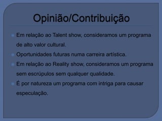    Em relação ao Talent show, consideramos um programa
    de alto valor cultural.
   Oportunidades futuras numa carreira artística.
   Em relação ao Reality show, consideramos um programa
    sem escrúpulos sem qualquer qualidade.
   É por natureza um programa com intriga para causar
    especulação.
 
