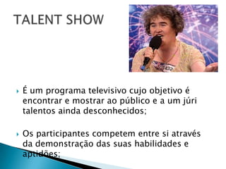    É um programa televisivo cujo objetivo é
    encontrar e mostrar ao público e a um júri
    talentos ainda desconhecidos;

   Os participantes competem entre si através
    da demonstração das suas habilidades e
    aptidões;
 