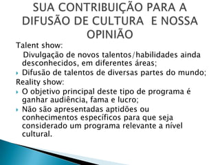 Talent show:
  Divulgação de novos talentos/habilidades ainda
  desconhecidos, em diferentes áreas;
 Difusão de talentos de diversas partes do mundo;
Reality show:
 O objetivo principal deste tipo de programa é
  ganhar audiência, fama e lucro;
 Não são apresentadas aptidões ou
  conhecimentos específicos para que seja
  considerado um programa relevante a nível
  cultural.
 