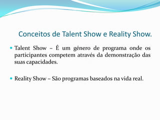 Conceitos de Talent Show e Reality Show.
 Talent Show – É um género de programa onde os
 participantes competem através da demonstração das
 suas capacidades.

 Reality Show – São programas baseados na vida real.
 