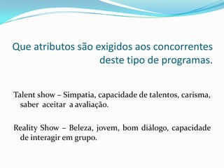Que atributos são exigidos aos concorrentes
                   deste tipo de programas.


Talent show – Simpatia, capacidade de talentos, carisma,
  saber aceitar a avaliação.

Reality Show – Beleza, jovem, bom diálogo, capacidade
 de interagir em grupo.
 