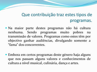 Que contribuição traz estes tipos de
                                  programas.
 Na maior parte destes programas não há cultura
 nenhuma. Sendo programas muito pobres na
 transmissão de valores. Programas como estes têm por
 objectivo ganhar audiências, divulgando somente a
 “fama” dos concorrentes.

 Embora em certos programas deste género haja alguns
 que nos passam alguns valores e conhecimentos de
 cultura a nível musical, culinária, dança e artes.
 