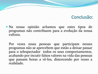 Conclusão:
 Na nossa opinião achamos que estes tipos de
 programas não contribuem para a evolução da nossa
 cultura.

 Por vezes essas pessoas que participam nesses
 programas não se apercebem que estão a deixar passar
 para o telespectador todos os seus comportamentos,
 acabando por incutir falsos valores na vida das pessoas
 que passam horas a vê-los, distorcendo por vezes a
 realidade.
 