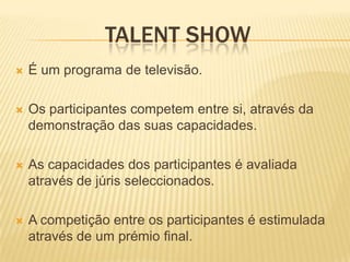 TALENT SHOW
   É um programa de televisão.

   Os participantes competem entre si, através da
    demonstração das suas capacidades.

   As capacidades dos participantes é avaliada
    através de júris seleccionados.

   A competição entre os participantes é estimulada
    através de um prémio final.
 