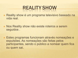 REALITY SHOW
   Reality show é um programa televisivo baseado na
    vida real.

   Nos Reality show não existe roteiros a serem
    seguidos .

   Estes programas funcionam através nomeações e
    expulsões. As nomeações são feitas pelos
    participantes, sendo o público a nomear quem fica
    ou quem sai.
 
