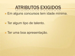 ATRIBUTOS EXIGIDOS
   Em alguns concursos tem idade mínima.

   Ter algum tipo de talento.

   Ter uma boa apresentação.
 