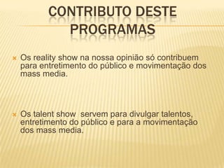 CONTRIBUTO DESTE
             PROGRAMAS
   Os reality show na nossa opinião só contribuem
    para entretimento do público e movimentação dos
    mass media.



   Os talent show servem para divulgar talentos,
    entretimento do público e para a movimentação
    dos mass media.
 