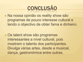 CONCLUSÃO
   Na nossa opinião os reality show são
    programas de pouco interesse cultural e
    tendo o objectivo de obter fama e dinheiro.

   Os talent show são programas
    interessantes a nível cultural, pois
    mostram o talento dos participantes.
    Divulga várias artes, desde a musical,
    dança, gastronómica entre outras.
 