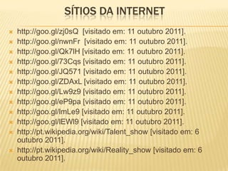 SÍTIOS DA INTERNET
   http://goo.gl/zj0sQ [visitado em: 11 outubro 2011].
   http://goo.gl/nwnFr [visitado em: 11 outubro 2011].
   http://goo.gl/Qk7lH [visitado em: 11 outubro 2011].
   http://goo.gl/73Cqs [visitado em: 11 outubro 2011].
   http://goo.gl/JQ571 [visitado em: 11 outubro 2011].
   http://goo.gl/ZDAxL [visitado em: 11 outubro 2011].
   http://goo.gl/Lw9z9 [visitado em: 11 outubro 2011].
   http://goo.gl/eP9pa [visitado em: 11 outubro 2011].
   http://goo.gl/lmLe9 [visitado em: 11 outubro 2011].
   http://goo.gl/lEWl9 [visitado em: 11 outubro 2011].
   http://pt.wikipedia.org/wiki/Talent_show [visitado em: 6
    outubro 2011].
   http://pt.wikipedia.org/wiki/Reality_show [visitado em: 6
    outubro 2011].
 
