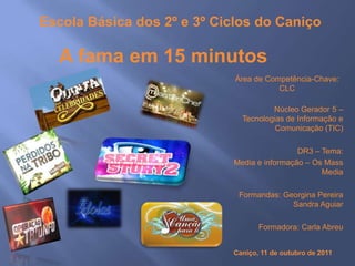 Escola Básica dos 2º e 3º Ciclos do Caniço

  A fama em 15 minutos
                             Área de Competência-Chave:
                                        CLC

                                       Núcleo Gerador 5 –
                               Tecnologias de Informação e
                                        Comunicação (TIC)

                                              DR3 – Tema:
                             Media e informação – Os Mass
                                                    Media

                              Formandas: Georgina Pereira
                                           Sandra Aguiar

                                   Formadora: Carla Abreu


                            Caniço, 11 de outubro de 2011
 