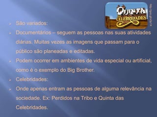 http://goo.gl/vQp1X
   São variados:
   Documentários – seguem as pessoas nas suas atividades
    diárias. Muitas vezes as imagens que passam para o
    público são planeadas e editadas.
   Podem ocorrer em ambientes de vida especial ou artificial,
    como é o exemplo do Big Brother.
   Celebridades:
   Onde apenas entram as pessoas de alguma relevância na
    sociedade. Ex: Perdidos na Tribo e Quinta das
    Celebridades.
 