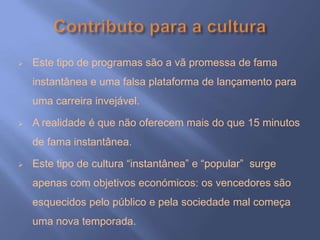    Este tipo de programas são a vã promessa de fama
    instantânea e uma falsa plataforma de lançamento para
    uma carreira invejável.

   A realidade é que não oferecem mais do que 15 minutos
    de fama instantânea.

   Este tipo de cultura “instantânea” e “popular” surge
    apenas com objetivos económicos: os vencedores são
    esquecidos pelo público e pela sociedade mal começa
    uma nova temporada.
 