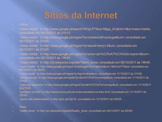    Fotos:
   “mass media” In http://www.google.pt/search?hl=pt-PT&cp=6&gs_id=j&xhr=t&q=mass+media,
    consultado em 04/10/2011 às 21h15.
   “mass media” In http://www.google.pt/imgres?q=masterchef+portugal&um= consultado em
    04/10/2011 às 21h20.
   “mass media” In http://www.google.pt/imgres?q=secret+story+2&um, consultado em
    04/10/2011 às 21h25.
   “mass media” In http://www.google.pt/imgres?q=uma+can%C3%A7%C3%A3o+para+ti&um=,
    consultado em 06/10/2011 às 19h25.
   “mass media” In http://pt.wikipedia.org/wiki/Talent_show, consultado em 06/10/2011 às 19h40.
   “mass media” In http://www.google.pt/imgres?q=portugal+tem+talento&um=1&hl=pt-PT&sa= consultado em
    06/10/2011 às 19h40.
   “mass media” In http://www.google.pt/imgres?q=big+brother&um, consultado em 11/10/2011 às 21h20.
   “dança comigo” in http://www.google.pt/imgres?q=dan%C3%A7a+comigo&um, consultado em 11/10/2011 às
    21h32.
   “casa dos segredos” in http://www.google.pt/imgres?q=dan%C3%A7a+comigo&um, consultado em 11/10/2011
    às 21h40.
   “perdidos na tribo” in http://www.ruicruz.pt/tudo-sobre-perdidos-na-tribo.html, consultado em 11/10/2011 às
    22h20.
   “quinta das celebridades” in http://goo.gl/vQp1X, consultado em 13/10/2011 às 20h25.

   Texto:
   “reality show” In http://pt.wikipedia.org/wiki/Reality_show ,consultado em 06/10/2011 às 20h05.
 