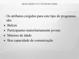ESCOLA BÁSICA 2º E 3º CICLOS DO CANIÇO




Os atributos exigidos para este tipo de programas
 são:
 Beleza

 Participantes maioritariamente jovens

 Maiores de idade

 Boa capacidade de comunicação
 