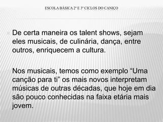 ESCOLA BÁSICA 2º E 3º CICLOS DO CANIÇO




   De certa maneira os talent shows, sejam
    eles musicais, de culinária, dança, entre
    outros, enriquecem a cultura.

   Nos musicais, temos como exemplo “Uma
    canção para ti” os mais novos interpretam
    músicas de outras décadas, que hoje em dia
    são pouco conhecidas na faixa etária mais
    jovem.
 
