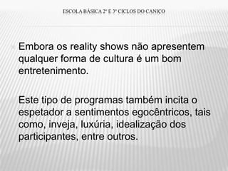 ESCOLA BÁSICA 2º E 3º CICLOS DO CANIÇO




   Embora os reality shows não apresentem
    qualquer forma de cultura é um bom
    entretenimento.

   Este tipo de programas também incita o
    espetador a sentimentos egocêntricos, tais
    como, inveja, luxúria, idealização dos
    participantes, entre outros.
 