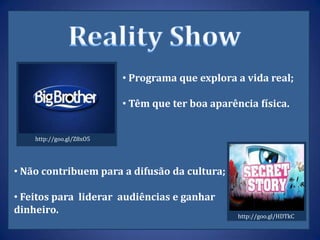 • Programa que explora a vida real;

                          • Têm que ter boa aparência física.


    http://goo.gl/Z8xO5




• Não contribuem para a difusão da cultura;

• Feitos para liderar audiências e ganhar
dinheiro.                                         http://goo.gl/HDTkC
 