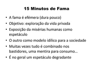 15 Minutos de Fama

• A fama é efémera (dura pouco)
• Objetivo: exploração da vida privada
• Exposição da misérias humanas como
  espetáculo
• O outro como modelo idílico para a sociedade
• Muitas vezes tudo é combinado nos
  bastidores, uma mentira para consumo…
• É no geral um espetáculo degradante
 