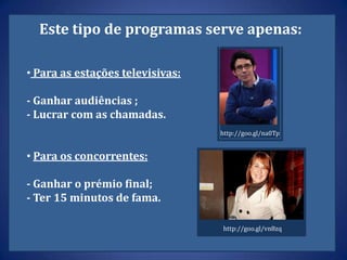 Este tipo de programas serve apenas:

• Para as estações televisivas:

- Ganhar audiências ;
- Lucrar com as chamadas.
                                  http://goo.gl/na0Tp


• Para os concorrentes:

- Ganhar o prémio final;
- Ter 15 minutos de fama.

                                  http://goo.gl/vn8zq
 