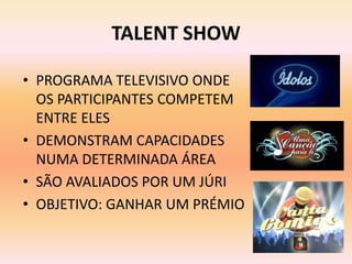 TALENT SHOW

• PROGRAMA TELEVISIVO ONDE
  OS PARTICIPANTES COMPETEM
  ENTRE ELES
• DEMONSTRAM CAPACIDADES
  NUMA DETERMINADA ÁREA
• SÃO AVALIADOS POR UM JÚRI
• OBJETIVO: GANHAR UM PRÉMIO
 