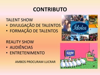CONTRIBUTO
TALENT SHOW
• DIVULGAÇÃO DE TALENTOS
• FORMAÇÃO DE TALENTOS

REALITY SHOW
• AUDIÊNCIAS
• ENTRETENIMENTO
   AMBOS PROCURAM LUCRAR
 