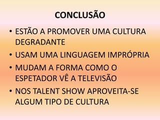 CONCLUSÃO
• ESTÃO A PROMOVER UMA CULTURA
  DEGRADANTE
• USAM UMA LINGUAGEM IMPRÓPRIA
• MUDAM A FORMA COMO O
  ESPETADOR VÊ A TELEVISÃO
• NOS TALENT SHOW APROVEITA-SE
  ALGUM TIPO DE CULTURA
 