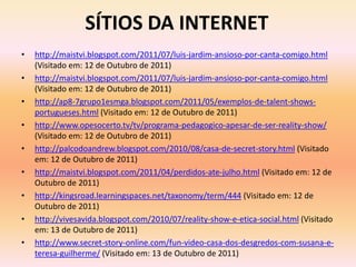 SÍTIOS DA INTERNET
•   http://maistvi.blogspot.com/2011/07/luis-jardim-ansioso-por-canta-comigo.html
    (Visitado em: 12 de Outubro de 2011)
•   http://maistvi.blogspot.com/2011/07/luis-jardim-ansioso-por-canta-comigo.html
    (Visitado em: 12 de Outubro de 2011)
•   http://ap8-7grupo1esmga.blogspot.com/2011/05/exemplos-de-talent-shows-
    portugueses.html (Visitado em: 12 de Outubro de 2011)
•   http://www.opesocerto.tv/tv/programa-pedagogico-apesar-de-ser-reality-show/
    (Visitado em: 12 de Outubro de 2011)
•   http://palcodoandrew.blogspot.com/2010/08/casa-de-secret-story.html (Visitado
    em: 12 de Outubro de 2011)
•   http://maistvi.blogspot.com/2011/04/perdidos-ate-julho.html (Visitado em: 12 de
    Outubro de 2011)
•   http://kingsroad.learningspaces.net/taxonomy/term/444 (Visitado em: 12 de
    Outubro de 2011)
•   http://vivesavida.blogspot.com/2010/07/reality-show-e-etica-social.html (Visitado
    em: 13 de Outubro de 2011)
•   http://www.secret-story-online.com/fun-video-casa-dos-desgredos-com-susana-e-
    teresa-guilherme/ (Visitado em: 13 de Outubro de 2011)
 