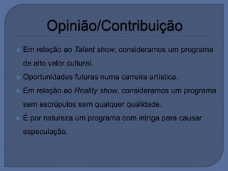  Em relação ao Talent show, consideramos um programa
de alto valor cultural.
 Oportunidades futuras numa carreira artística.
 Em relação ao Reality show, consideramos um programa
sem escrúpulos sem qualquer qualidade.
 É por natureza um programa com intriga para causar
especulação.
 
