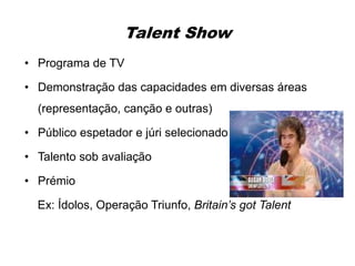 Talent Show
• Programa de TV
• Demonstração das capacidades em diversas áreas
(representação, canção e outras)
• Público espetador e júri selecionado
• Talento sob avaliação
• Prémio
Ex: Ídolos, Operação Triunfo, Britain’s got Talent
 
