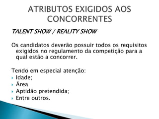 TALENT SHOW / REALITY SHOW
Os candidatos deverão possuir todos os requisitos
exigidos no regulamento da competição para a
qual estão a concorrer.
Tendo em especial atenção:
 Idade;
 Área
 Aptidão pretendida;
 Entre outros.
 