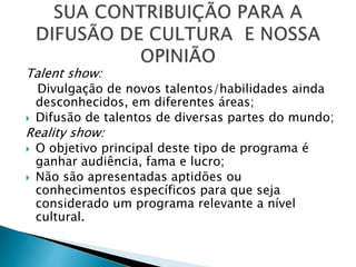 Talent show:
Divulgação de novos talentos/habilidades ainda
desconhecidos, em diferentes áreas;
 Difusão de talentos de diversas partes do mundo;
Reality show:
 O objetivo principal deste tipo de programa é
ganhar audiência, fama e lucro;
 Não são apresentadas aptidões ou
conhecimentos específicos para que seja
considerado um programa relevante a nível
cultural.
 