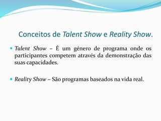 Conceitos de Talent Show e Reality Show.
 Talent Show – É um género de programa onde os
participantes competem através da demonstração das
suas capacidades.
 Reality Show – São programas baseados na vida real.
 