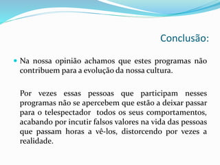 Conclusão:
 Na nossa opinião achamos que estes programas não
contribuem para a evolução da nossa cultura.
Por vezes essas pessoas que participam nesses
programas não se apercebem que estão a deixar passar
para o telespectador todos os seus comportamentos,
acabando por incutir falsos valores na vida das pessoas
que passam horas a vê-los, distorcendo por vezes a
realidade.
 