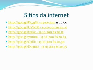 Sítios da internet
 http://goo.gl/P57gW - 13-10-2011 às 20.00
 http://goo.gl/UVbO8 - 13-10-2011 às 20.10
 http://goo.gl/tnuat - 13-10-2011 às 20.15
 http://goo.gl/7rnnm - 13-10-2011 às 20.25
 http://goo.gl/G3Eit - 13-10-2011 às 20.30
 http://goo.gl/D03mo - 13-10-2011 às 20.35
 