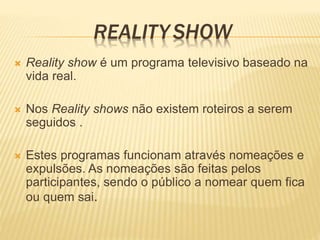 REALITY SHOW
 Reality show é um programa televisivo baseado na
vida real.
 Nos Reality shows não existem roteiros a serem
seguidos .
 Estes programas funcionam através nomeações e
expulsões. As nomeações são feitas pelos
participantes, sendo o público a nomear quem fica
ou quem sai.
 
