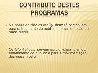 CONTRIBUTO DESTES
PROGRAMAS
 Na nossa opinião os reality show só contribuem
para entretimento do público e movimentação dos
mass media.
 Os talent shows servem para divulgar talentos,
entretimento do público e para a movimentação
dos mass media.
 
