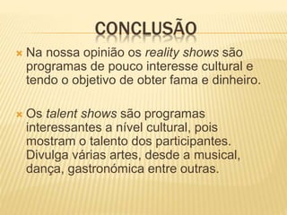 CONCLUSÃO
 Na nossa opinião os reality shows são
programas de pouco interesse cultural e
tendo o objetivo de obter fama e dinheiro.
 Os talent shows são programas
interessantes a nível cultural, pois
mostram o talento dos participantes.
Divulga várias artes, desde a musical,
dança, gastronómica entre outras.
 