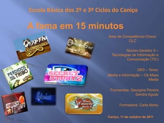 Escola Básica dos 2º e 3º Ciclos do Caniço
Área de Competência-Chave:
CLC
Núcleo Gerador 5 –
Tecnologias de Informação e
Comunicação (TIC)
DR3 – Tema:
Media e Informação – Os Mass
Media
Formandas: Georgina Pereira
Sandra Aguiar
Formadora: Carla Abreu
A fama em 15 minutos
Caniço, 11 de outubro de 2011
 