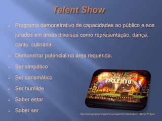  Programa demonstrativo de capacidades ao público e aos
jurados em áreas diversas como representação, dança,
canto, culinária.
 Demonstrar potencial na área requerida.
 Ser simpático
 Ser carismático
 Ser humilde
 Saber estar
 Saber ser http://www.google.pt/imgres?q=portugal+tem+talento&um=1&hl=pt-PT&sa=
 