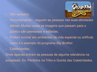  São variados:
 Documentários – seguem as pessoas nas suas atividades
diárias. Muitas vezes as imagens que passam para o
público são planeadas e editadas.
 Podem ocorrer em ambientes de vida especial ou artificial,
como é o exemplo do programa Big Brother.
 Celebridades:
Onde apenas entram as pessoas de alguma relevância na
sociedade. Ex: Perdidos na Tribo e Quinta das Celebridades.
http://goo.gl/vQp1X
 