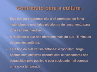  Este tipo de programas são a vã promessa de fama
instantânea e uma falsa plataforma de lançamento para
uma carreira invejável.
 A realidade é que não oferecem mais do que 15 minutos
de fama instantânea.
 Este tipo de cultura “instantânea” e “popular” surge
apenas com objetivos económicos: os vencedores são
esquecidos pelo público e pela sociedade mal começa
uma nova temporada.
 