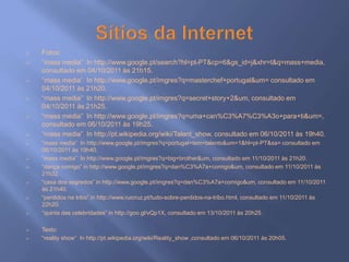  Fotos:
 “mass media” In http://www.google.pt/search?hl=pt-PT&cp=6&gs_id=j&xhr=t&q=mass+media,
consultado em 04/10/2011 às 21h15.
 “mass media” In http://www.google.pt/imgres?q=masterchef+portugal&um= consultado em
04/10/2011 às 21h20.
 “mass media” In http://www.google.pt/imgres?q=secret+story+2&um, consultado em
04/10/2011 às 21h25.
 “mass media” In http://www.google.pt/imgres?q=uma+can%C3%A7%C3%A3o+para+ti&um=,
consultado em 06/10/2011 às 19h25.
 “mass media” In http://pt.wikipedia.org/wiki/Talent_show, consultado em 06/10/2011 às 19h40.
 “mass media” In http://www.google.pt/imgres?q=portugal+tem+talento&um=1&hl=pt-PT&sa= consultado em
06/10/2011 às 19h40.
 “mass media” In http://www.google.pt/imgres?q=big+brother&um, consultado em 11/10/2011 às 21h20.
 “dança comigo” in http://www.google.pt/imgres?q=dan%C3%A7a+comigo&um, consultado em 11/10/2011 às
21h32.
 “casa dos segredos” in http://www.google.pt/imgres?q=dan%C3%A7a+comigo&um, consultado em 11/10/2011
às 21h40.
 “perdidos na tribo” in http://www.ruicruz.pt/tudo-sobre-perdidos-na-tribo.html, consultado em 11/10/2011 às
22h20.
 “quinta das celebridades” in http://goo.gl/vQp1X, consultado em 13/10/2011 às 20h25.
 Texto:
 “reality show” In http://pt.wikipedia.org/wiki/Reality_show ,consultado em 06/10/2011 às 20h05.
 