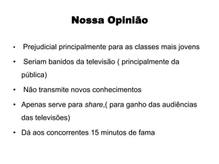• Prejudicial principalmente para as classes mais jovens
• Seriam banidos da televisão ( principalmente da
pública)
• Não transmite novos conhecimentos
• Apenas serve para share,( para ganho das audiências
das televisões)
• Dá aos concorrentes 15 minutos de fama
Nossa OpiniãoNossa Opinião
 