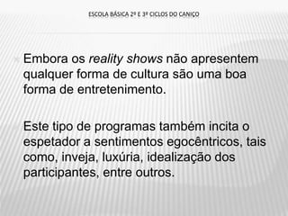  Embora os reality shows não apresentem
qualquer forma de cultura são uma boa
forma de entretenimento.
 Este tipo de programas também incita o
espetador a sentimentos egocêntricos, tais
como, inveja, luxúria, idealização dos
participantes, entre outros.
ESCOLA BÁSICA 2º E 3º CICLOS DO CANIÇO
 