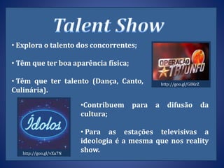 • Explora o talento dos concorrentes;
• Têm que ter boa aparência física;
• Têm que ter talento (Dança, Canto,
Culinária).
•Contribuem para a difusão da
cultura;
• Para as estações televisivas a
ideologia é a mesma que nos reality
show.
http://goo.gl/G0KrZ
http://goo.gl/vXu7N
 