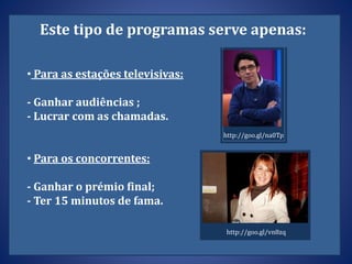 Este tipo de programas serve apenas:
• Para as estações televisivas:
- Ganhar audiências ;
- Lucrar com as chamadas.
• Para os concorrentes:
- Ganhar o prémio final;
- Ter 15 minutos de fama.
http://goo.gl/na0Tp
http://goo.gl/vn8zq
 