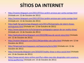 SÍTIOS DA INTERNET
• http://maistvi.blogspot.com/2011/07/luis-jardim-ansioso-por-canta-comigo.html
(Visitado em: 12 de Outubro de 2011)
• http://maistvi.blogspot.com/2011/07/luis-jardim-ansioso-por-canta-comigo.html
(Visitado em: 12 de Outubro de 2011)
• http://ap8-7grupo1esmga.blogspot.com/2011/05/exemplos-de-talent-shows-
portugueses.html (Visitado em: 12 de Outubro de 2011)
• http://www.opesocerto.tv/tv/programa-pedagogico-apesar-de-ser-reality-show/
(Visitado em: 12 de Outubro de 2011)
• http://palcodoandrew.blogspot.com/2010/08/casa-de-secret-story.html (Visitado
em: 12 de Outubro de 2011)
• http://maistvi.blogspot.com/2011/04/perdidos-ate-julho.html (Visitado em: 12 de
Outubro de 2011)
• http://kingsroad.learningspaces.net/taxonomy/term/444 (Visitado em: 12 de
Outubro de 2011)
• http://vivesavida.blogspot.com/2010/07/reality-show-e-etica-social.html (Visitado
em: 13 de Outubro de 2011)
• http://www.secret-story-online.com/fun-video-casa-dos-desgredos-com-susana-e-
teresa-guilherme/ (Visitado em: 13 de Outubro de 2011)
 